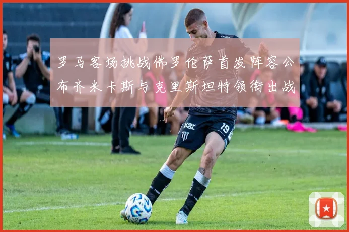 罗马客场挑战佛罗伦萨首发阵容公布齐米卡斯与克里斯坦特领衔出战