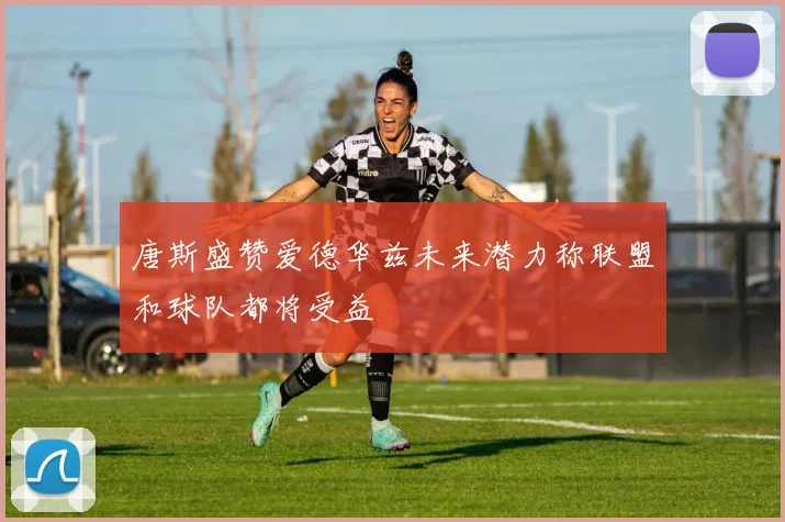 唐斯盛赞爱德华兹未来潜力称联盟和球队都将受益