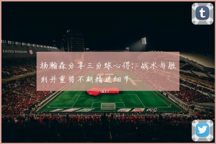杨瀚森分享三分球心得：战术与胜利并重将不断精进细节