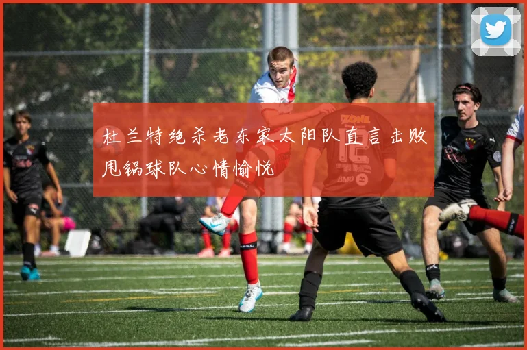 杜兰特绝杀老东家太阳队直言击败甩锅球队心情愉悦