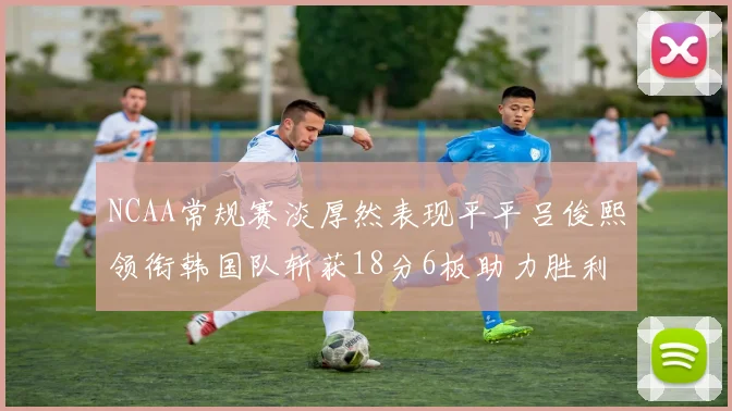 NCAA常规赛淡厚然表现平平吕俊熙领衔韩国队斩获18分6板助力胜利