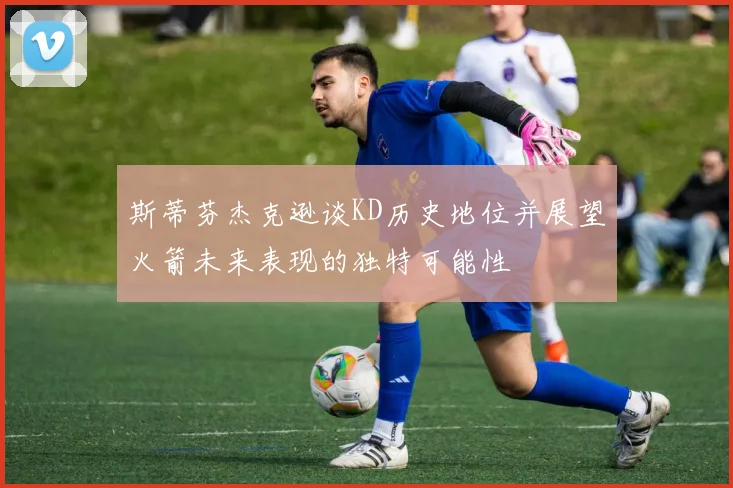 斯蒂芬杰克逊谈KD历史地位并展望火箭未来表现的独特可能性