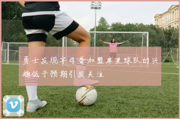 勇士发现字母哥加盟库里球队的兴趣低于预期引发关注