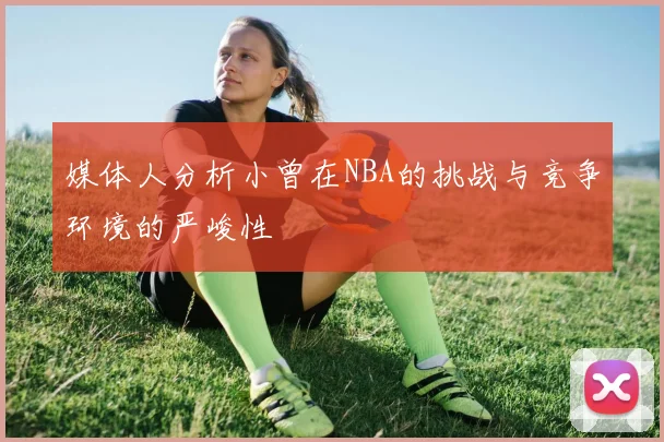 媒体人分析小曾在NBA的挑战与竞争环境的严峻性