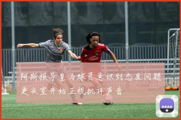 阿斯报导皇马球员意识到态度问题更衣室开始正视批评声音