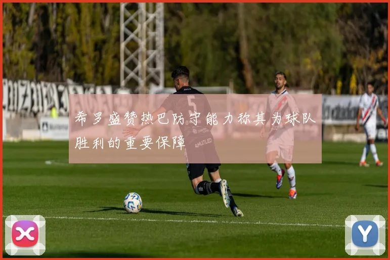 希罗盛赞热巴防守能力称其为球队胜利的重要保障