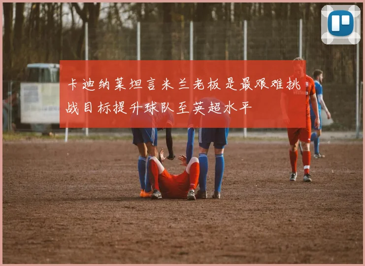 卡迪纳莱坦言米兰老板是最艰难挑战目标提升球队至英超水平