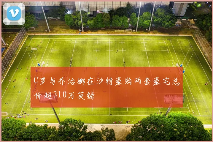 C罗与乔治娜在沙特豪购两套豪宅总价超310万英镑
