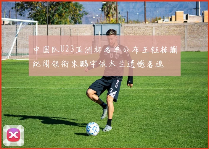 中国队U23亚洲杯名单公布王钰栋蒯纪闻领衔朱鹏宇依木兰遗憾落选