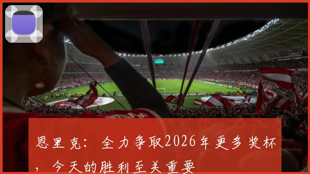 恩里克：全力争取2026年更多奖杯，今天的胜利至关重要