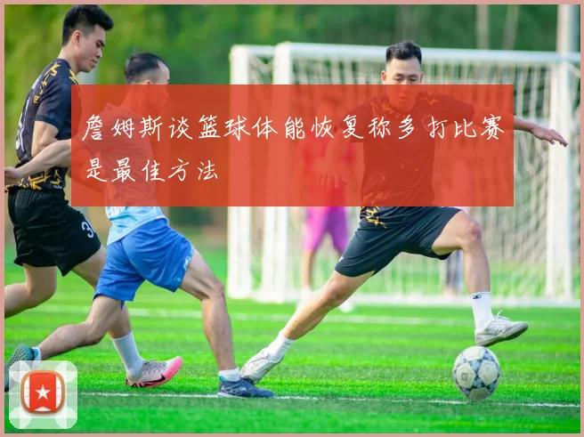 詹姆斯谈篮球体能恢复称多打比赛是最佳方法