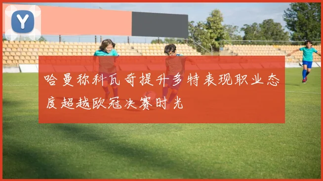 哈曼称科瓦奇提升多特表现职业态度超越欧冠决赛时光