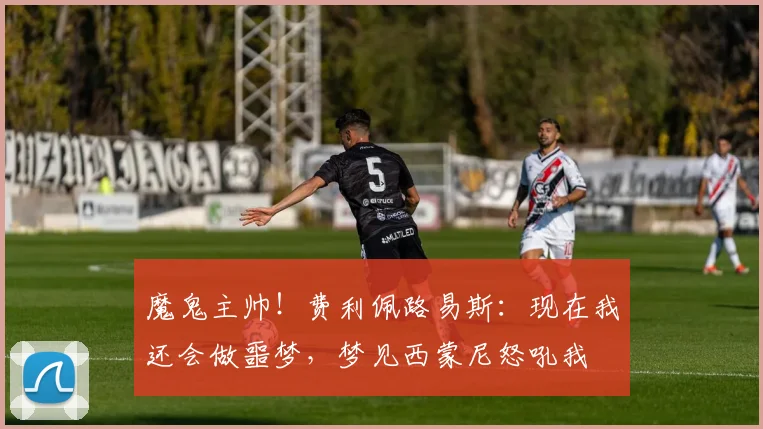 魔鬼主帅！费利佩路易斯：现在我还会做噩梦，梦见西蒙尼怒吼我