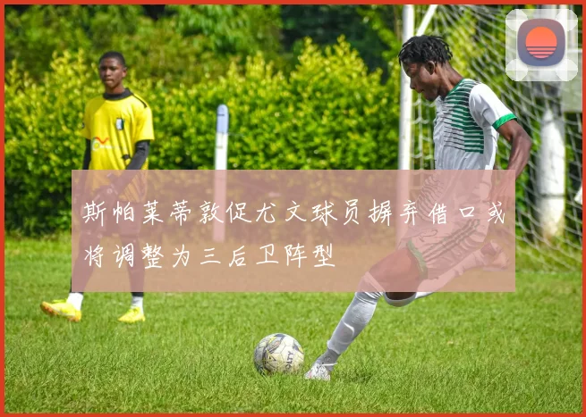 斯帕莱蒂敦促尤文球员摒弃借口或将调整为三后卫阵型