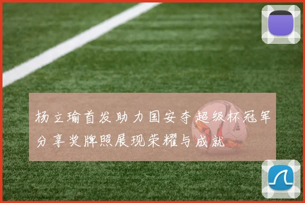 杨立瑜首发助力国安夺超级杯冠军分享奖牌照展现荣耀与成就