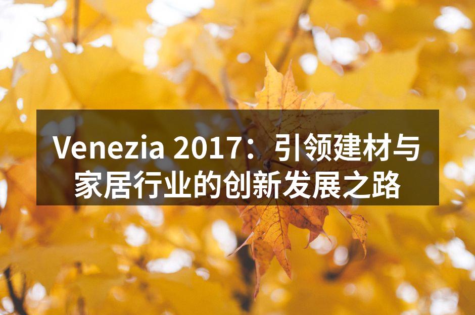 Venezia 2017：引领建材与家居行业的创新发展之路
