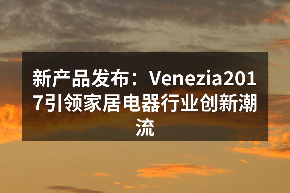 新产品发布：Venezia2017引领家居电器行业创新潮流