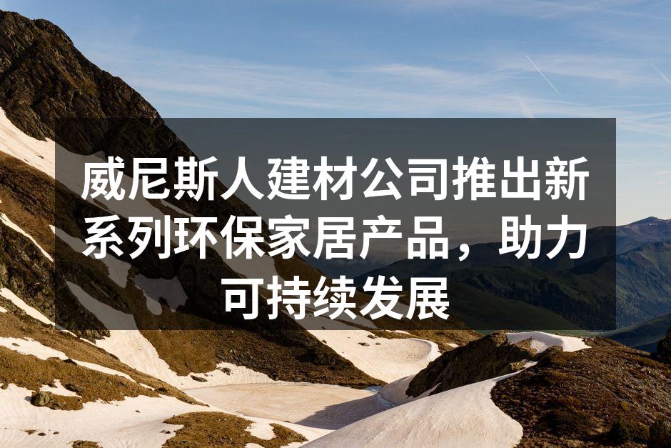 威尼斯人建材公司推出新系列环保家居产品，助力可持续发展