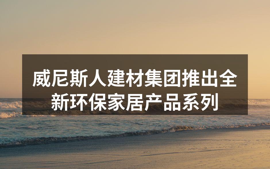 威尼斯人建材集团推出全新环保家居产品系列
